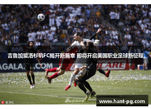吉鲁加盟洛杉矶FC揭开新篇章 即将开启美国职业足球新征程