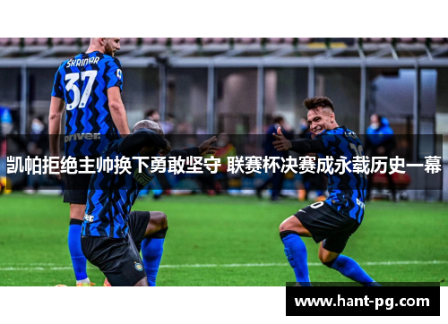 凯帕拒绝主帅换下勇敢坚守 联赛杯决赛成永载历史一幕