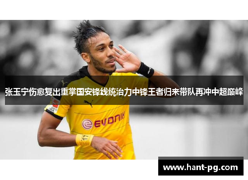 张玉宁伤愈复出重掌国安锋线统治力中锋王者归来带队再冲中超巅峰