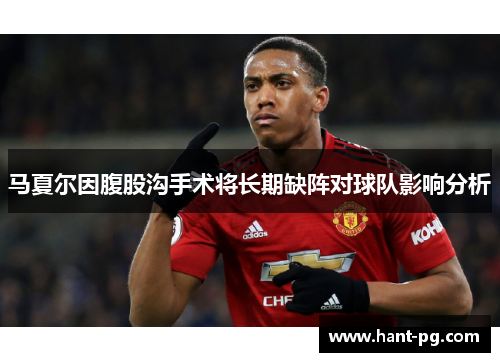马夏尔因腹股沟手术将长期缺阵对球队影响分析 马夏尔因腹股沟手术将长期缺阵对球队影响分析